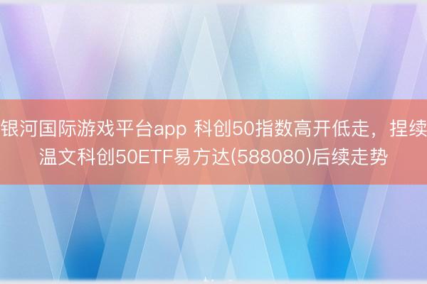 银河国际游戏平台app 科创50指数高开低走，捏续温文科创50ETF易方达(588080)后续走势