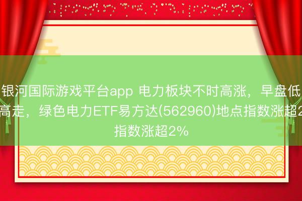 银河国际游戏平台app 电力板块不时高涨，早盘低开高走，绿色电力ETF易方达(562960)地点指数涨超2%