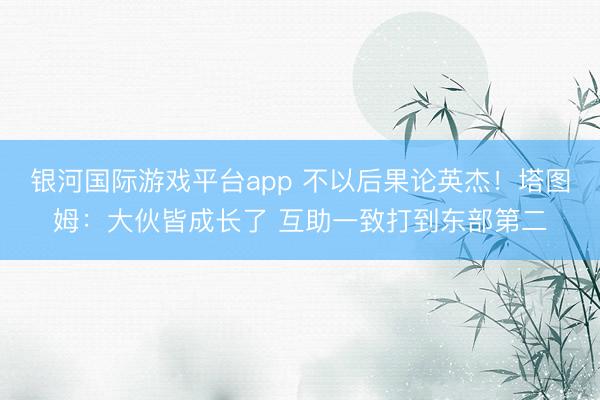 银河国际游戏平台app 不以后果论英杰！塔图姆：大伙皆成长了 互