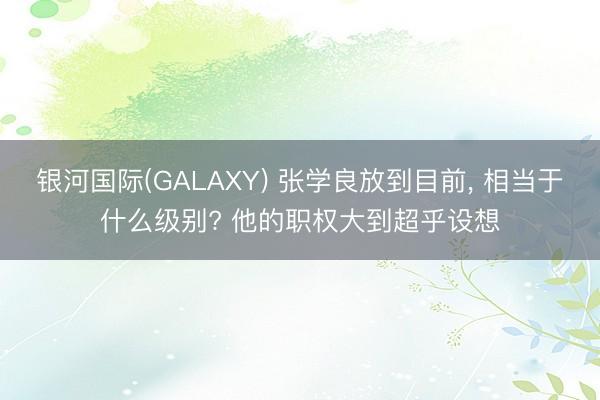 银河国际(GALAXY) 张学良放到目前， 相当于什么级别? 他的职权大到超乎设想