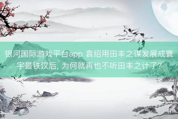 银河国际游戏平台app 袁绍用田丰之谋发展成寰宇最铁汉后， 为何就再也不听田丰之计了?