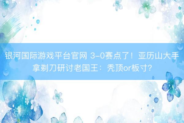 银河国际游戏平台官网 3-0赛点了！亚历山大手拿剃刀研讨老国王：秃顶or板寸？