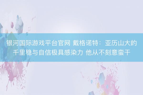 银河国际游戏平台官网 戴格诺特：亚历山大的千里稳与自信极具感染力 他从不刻意蛮干