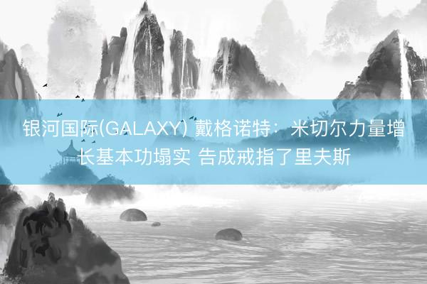 银河国际(GALAXY) 戴格诺特：米切尔力量增长基本功塌实 告成戒指了里夫斯