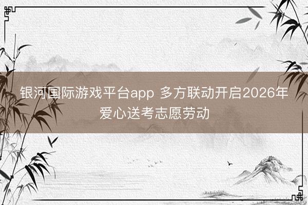 银河国际游戏平台app 多方联动开启2026年爱心送考志愿劳动