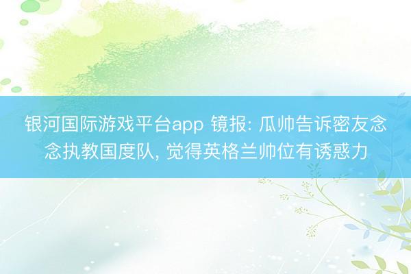 银河国际游戏平台app 镜报: 瓜帅告诉密友念念执教国度队， 觉得英格兰帅位有诱惑力