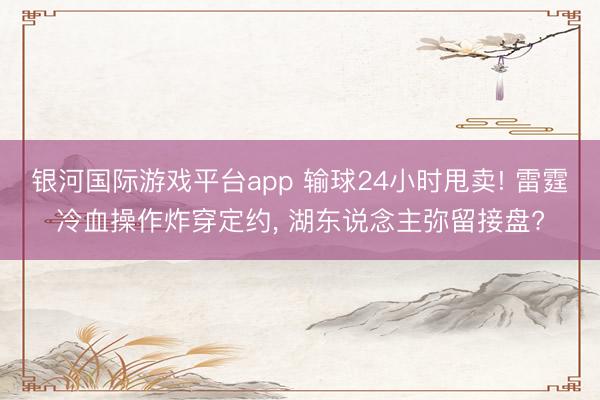 银河国际游戏平台app 输球24小时甩卖! 雷霆冷血操作炸穿定约, 湖东说念主弥留接盘?