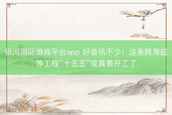 银河国际游戏平台app 好音讯不少!这条跨海超等工程“十五五”或真要开工了