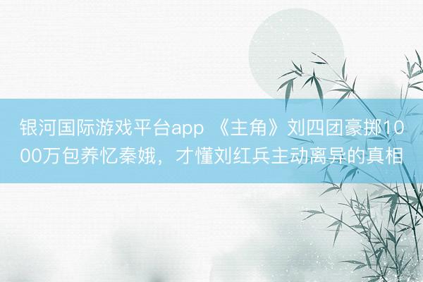 银河国际游戏平台app 《主角》刘四团豪掷1000万包养忆秦娥，才懂刘红兵主动离异的真相