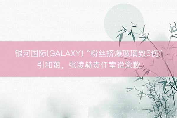 银河国际(GALAXY) “粉丝挤爆玻璃致5伤”引和蔼，张凌赫责任室说念歉