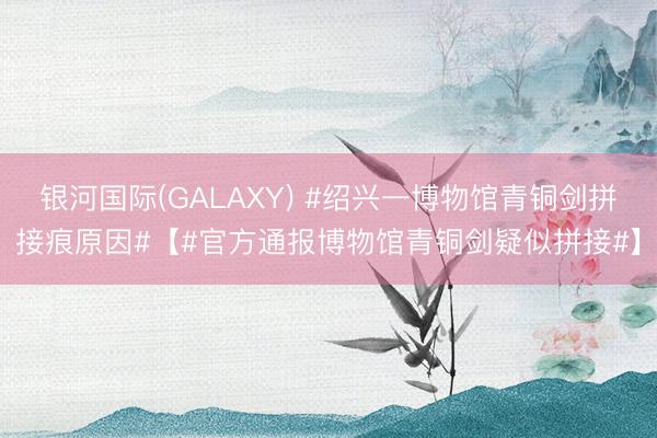 银河国际(GALAXY) #绍兴一博物馆青铜剑拼接痕原因#【#官方通报博物馆青铜剑疑似拼接#】