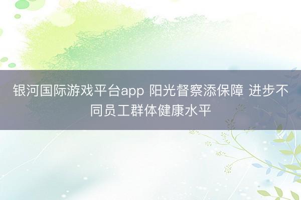 银河国际游戏平台app 阳光督察添保障 进步不同员工群体健康水平