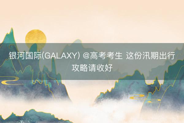 银河国际(GALAXY) @高考考生 这份汛期出行攻略请收好