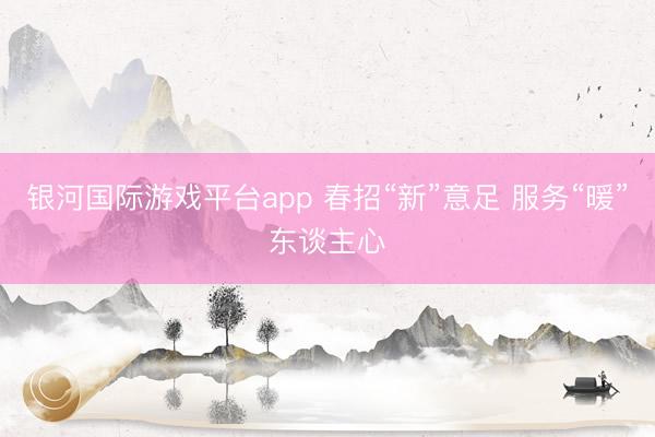 银河国际游戏平台app 春招“新”意足 服务“暖”东谈主心