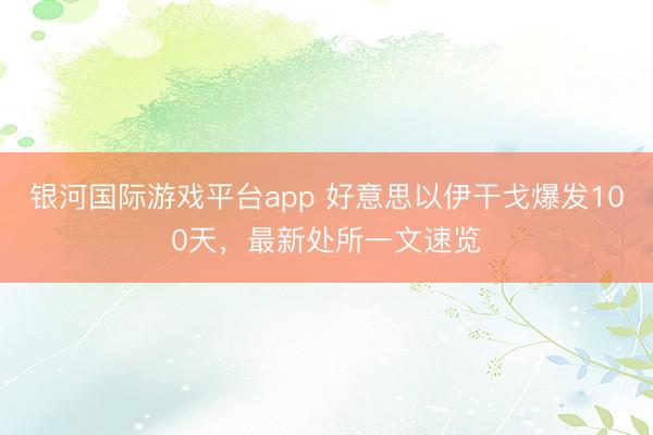 银河国际游戏平台app 好意思以伊干戈爆发100天，最新处所一文速览