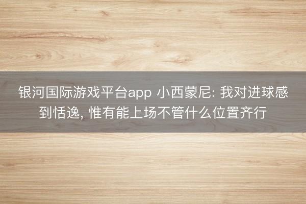 银河国际游戏平台app 小西蒙尼: 我对进球感到恬逸, 惟有能上场不管什么位置齐行
