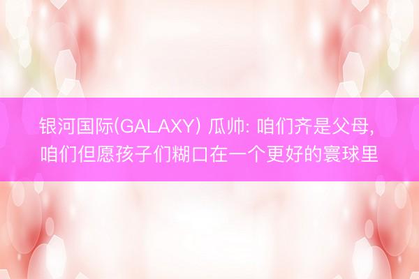 银河国际(GALAXY) 瓜帅: 咱们齐是父母， 咱们但愿孩子们糊口在一个更好的寰球里