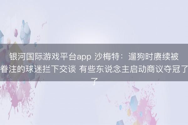 银河国际游戏平台app 沙梅特：遛狗时赓续被眷注的球迷拦下交谈 有些东说念主启动商议夺冠了
