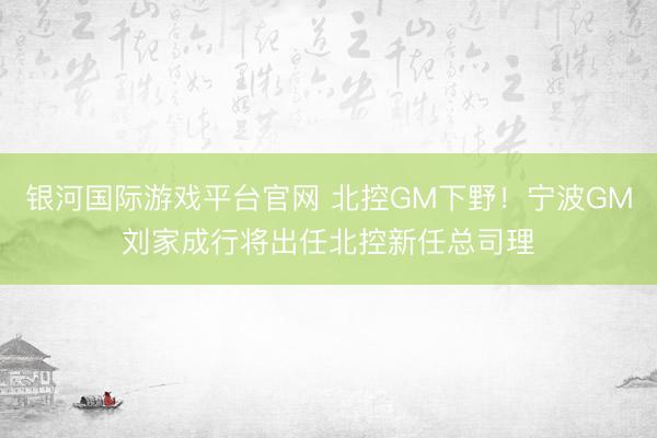 银河国际游戏平台官网 北控GM下野！宁波GM刘家成行将出任北控新任总司理