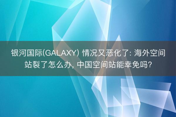 银河国际(GALAXY) 情况又恶化了: 海外空间站裂了怎么办, 中国空间站能幸免吗?