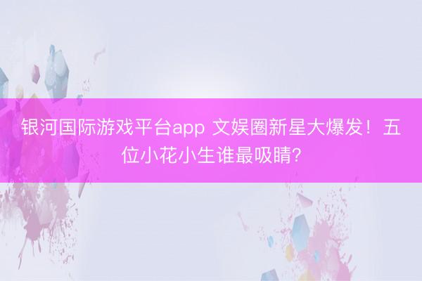 银河国际游戏平台app 文娱圈新星大爆发！五位小花小生谁最吸睛？