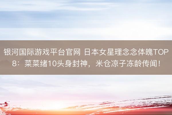 银河国际游戏平台官网 日本女星理念念体魄TOP8：菜菜绪10头身封神，米仓凉子冻龄传闻！