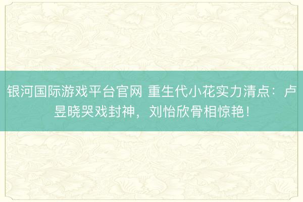 银河国际游戏平台官网 重生代小花实力清点：卢昱晓哭戏封神，刘怡欣骨相惊艳！