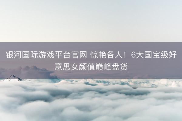 银河国际游戏平台官网 惊艳各人！6大国宝级好意思女颜值巅峰盘货