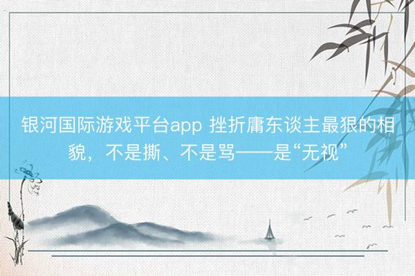 银河国际游戏平台app 挫折庸东谈主最狠的相貌，不是撕、不是骂——是“无视”