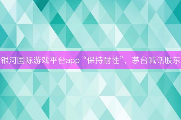 银河国际游戏平台app “保持耐性”，茅台喊话股东