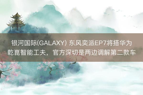 银河国际(GALAXY) 东风奕派EP7将搭华为乾崑智能工夫，官方深切是两边调解第二款车