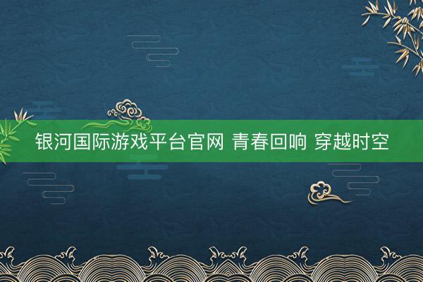 银河国际游戏平台官网 青春回响 穿越时空