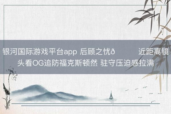 银河国际游戏平台app 后顾之忧🖐近距离镜头看OG追防福克斯顿然 驻守压迫感拉满