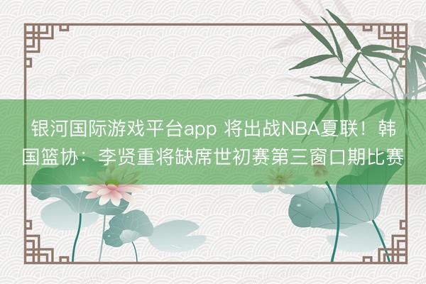 银河国际游戏平台app 将出战NBA夏联！韩国篮协：李贤重将缺席世初赛第三窗口期比赛