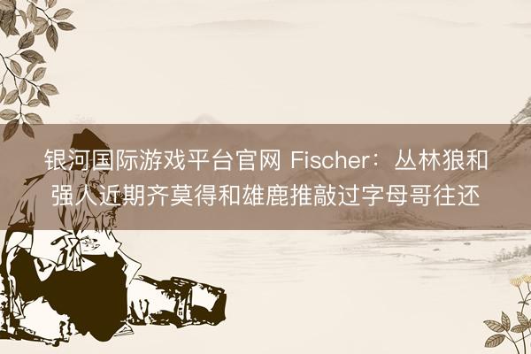 银河国际游戏平台官网 Fischer：丛林狼和强人近期齐莫得和雄鹿推敲过字母哥往还