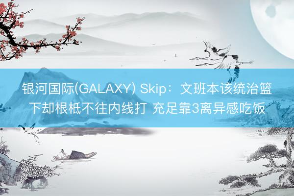 银河国际(GALAXY) Skip：文班本该统治篮下却根柢不往内线打 充足靠3离异感吃饭