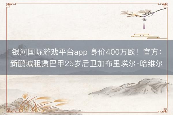 银河国际游戏平台app 身价400万欧！官方：新鹏城租赁巴甲25岁后卫加布里埃尔·哈维尔