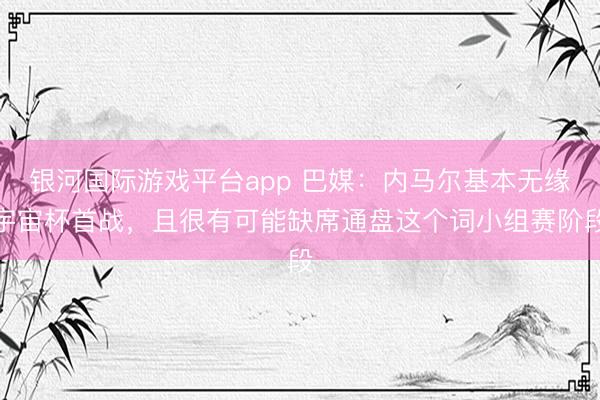 银河国际游戏平台app 巴媒：内马尔基本无缘宇宙杯首战，且很有可能缺席通盘这个词小组赛阶段