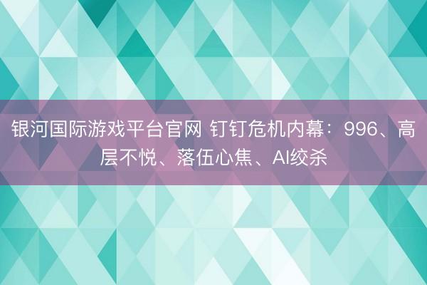 银河国际游戏平台官网 钉钉危机内幕：996、高层不悦、落伍心焦、AI绞杀