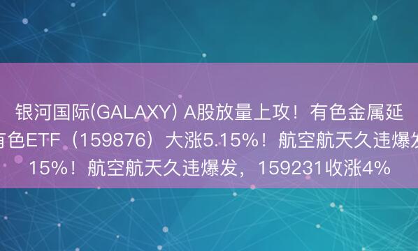 银河国际(GALAXY) A股放量上攻！有色金属延续强势，华宝基金有色ETF（159876）大涨5.15%！航空航天久违爆发，159231收涨4%