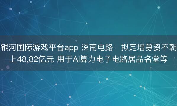 银河国际游戏平台app 深南电路：拟定增募资不朝上48.82亿元 用于AI算力电子电路居品名堂等