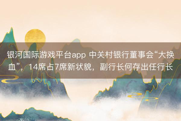 银河国际游戏平台app 中关村银行董事会“大换血”，14席占7席新状貌，副行长何存出任行长