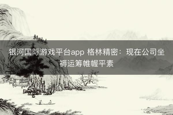 银河国际游戏平台app 格林精密：现在公司坐褥运筹帷幄平素