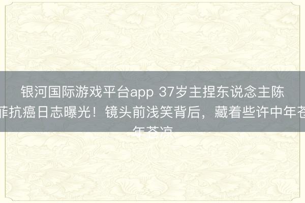 银河国际游戏平台app 37岁主捏东说念主陈熹菲抗癌日志曝光！镜头前浅笑背后，藏着些许中年苍凉