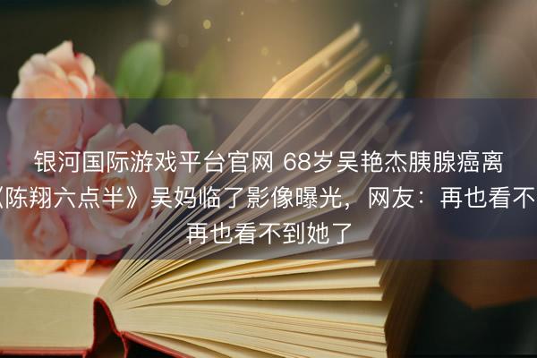 银河国际游戏平台官网 68岁吴艳杰胰腺癌离世!《陈翔六点半》吴妈临了影像曝光,网友:再也看不到她了