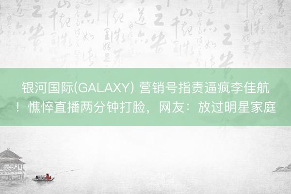 银河国际(GALAXY) 营销号指责逼疯李佳航!憔悴直播两分钟打脸,网友:放过明星家庭