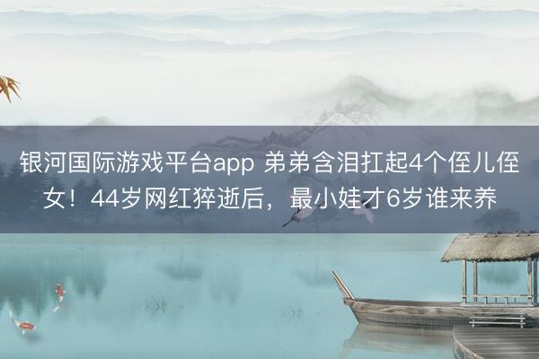 银河国际游戏平台app 弟弟含泪扛起4个侄儿侄女！44岁网红猝逝后，最小娃才6岁谁来养