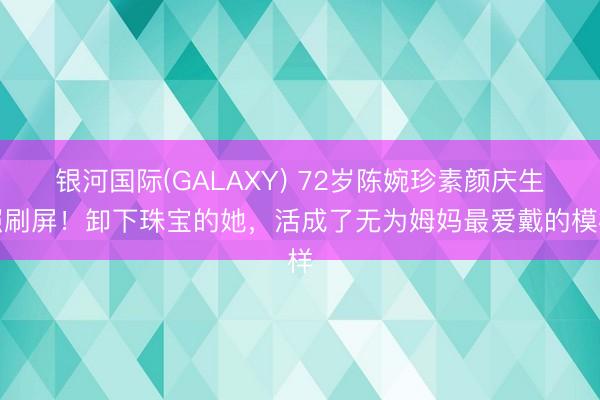 银河国际(GALAXY) 72岁陈婉珍素颜庆生照刷屏!卸下珠宝的她,活成了无为姆妈最爱戴的模样