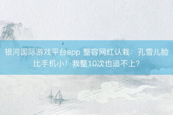 银河国际游戏平台app 整容网红认栽:孔雪儿脸比手机小!我整10次也追不上?