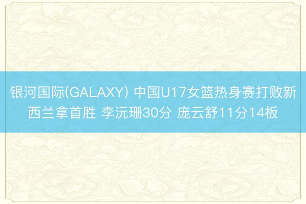 银河国际(GALAXY) 中国U17女篮热身赛打败新西兰拿首胜 李沅珊30分 庞云舒11分14板